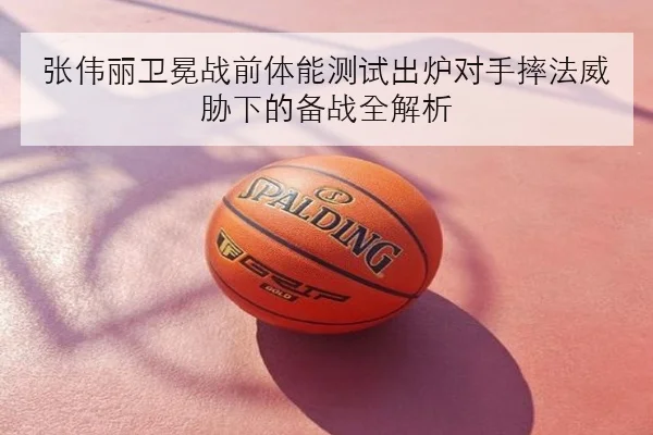 张伟丽卫冕战前体能测试出炉对手摔法威胁下的备战全解析